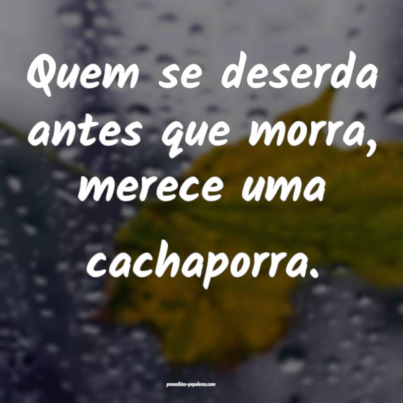 Quem se deserda antes que morra, merece uma cachaporra.
...