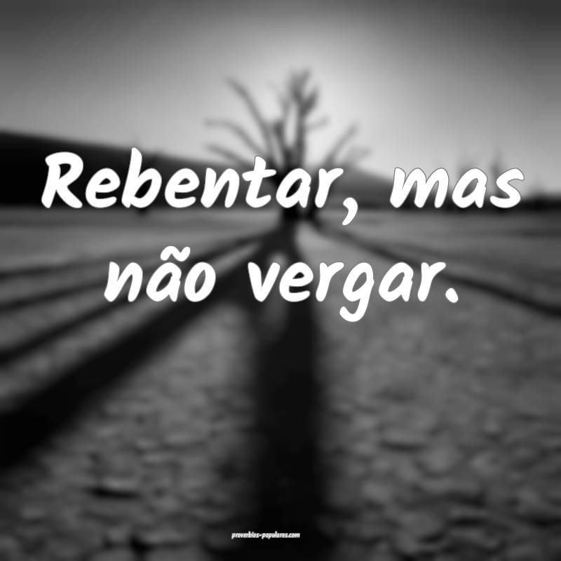 Rebentar, mas não vergar.
 ...