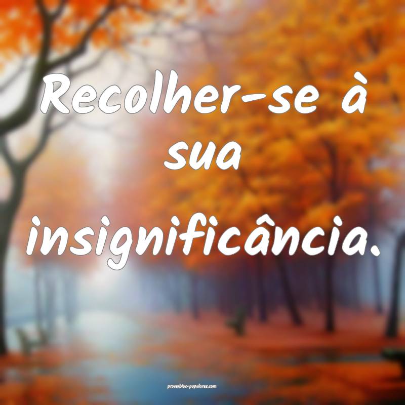 Recolher-se à sua insignificância.
 ...