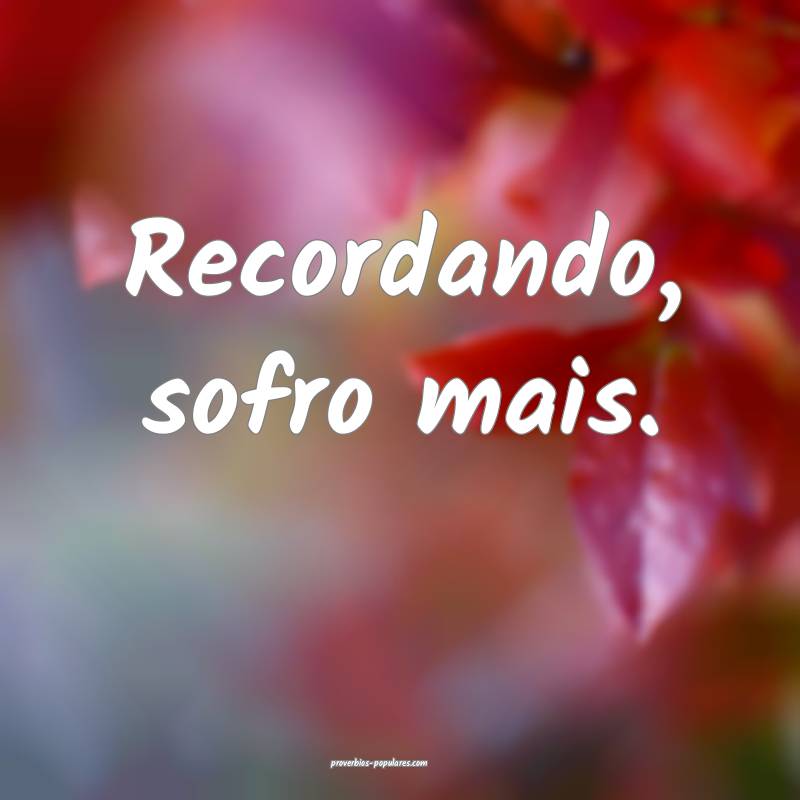 Recordando, sofro mais.
 ...