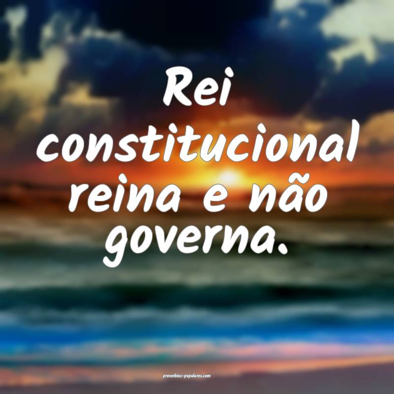 Rei constitucional reina e não governa.
...