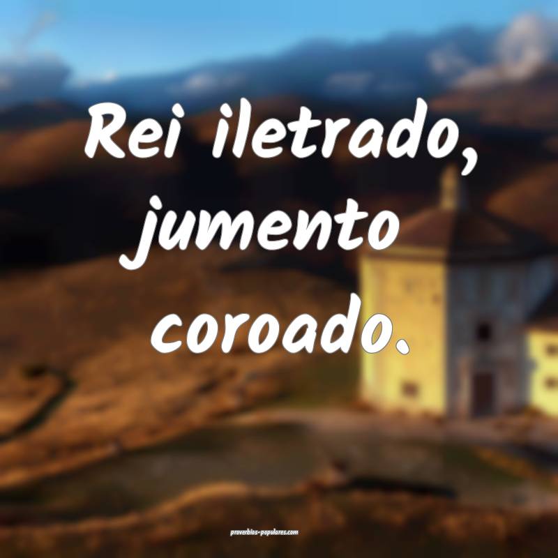 Rei iletrado, jumento coroado.
 ...