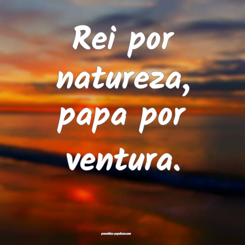 Rei por natureza, papa por ventura.
 ...