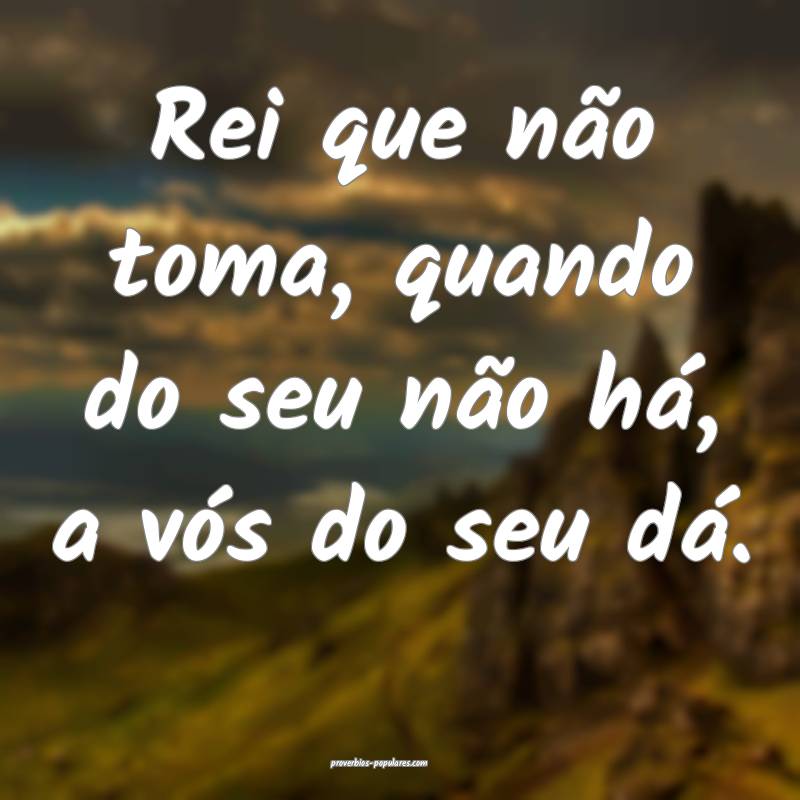 Rei que não toma, quando do seu não há, a vós do seu dá.
...