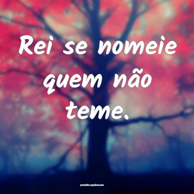 Rei se nomeie quem não teme.
 ...