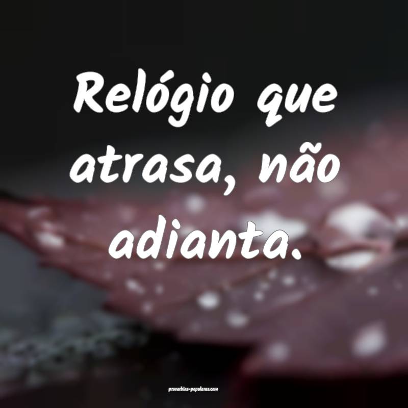 Relógio que atrasa, não adianta.
...