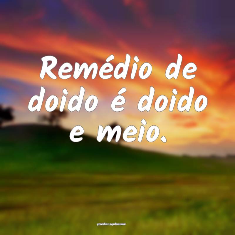 Remédio de doido é doido e meio.
...