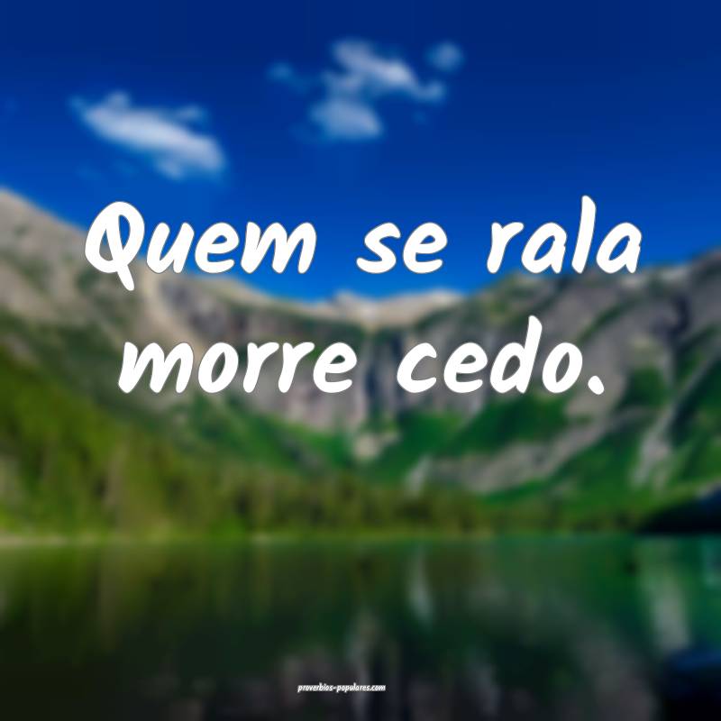 Quem se rala morre cedo.
...