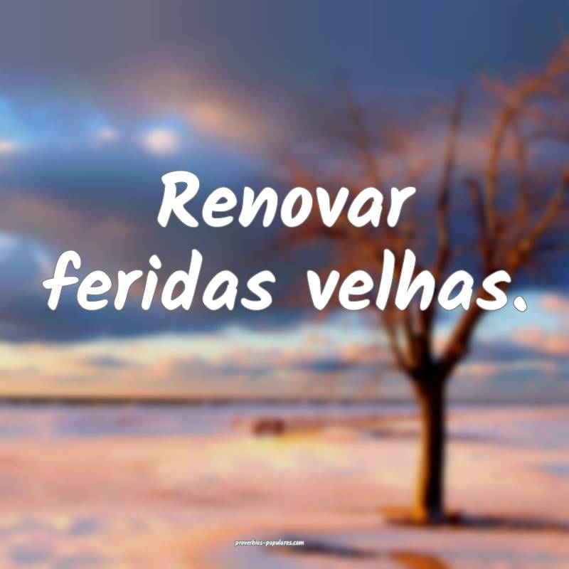 Renovar feridas velhas.
...