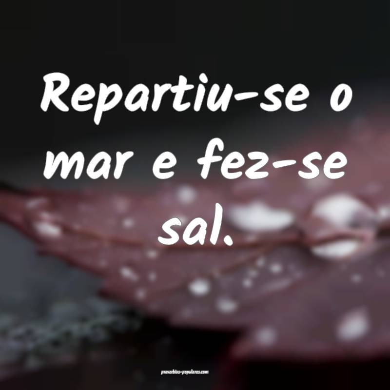 Repartiu-se o mar e fez-se sal.
...