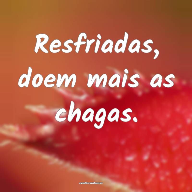 Resfriadas, doem mais as chagas.
...
