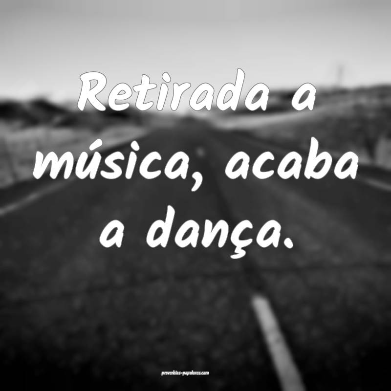 Retirada a música, acaba a dança.
...