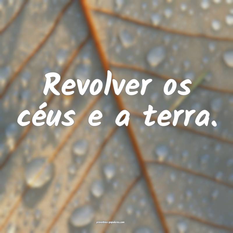 Revolver os céus e a terra.
...