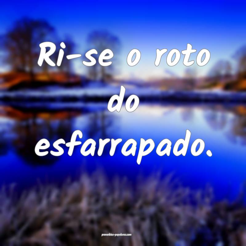 Ri-se o roto do esfarrapado.
...