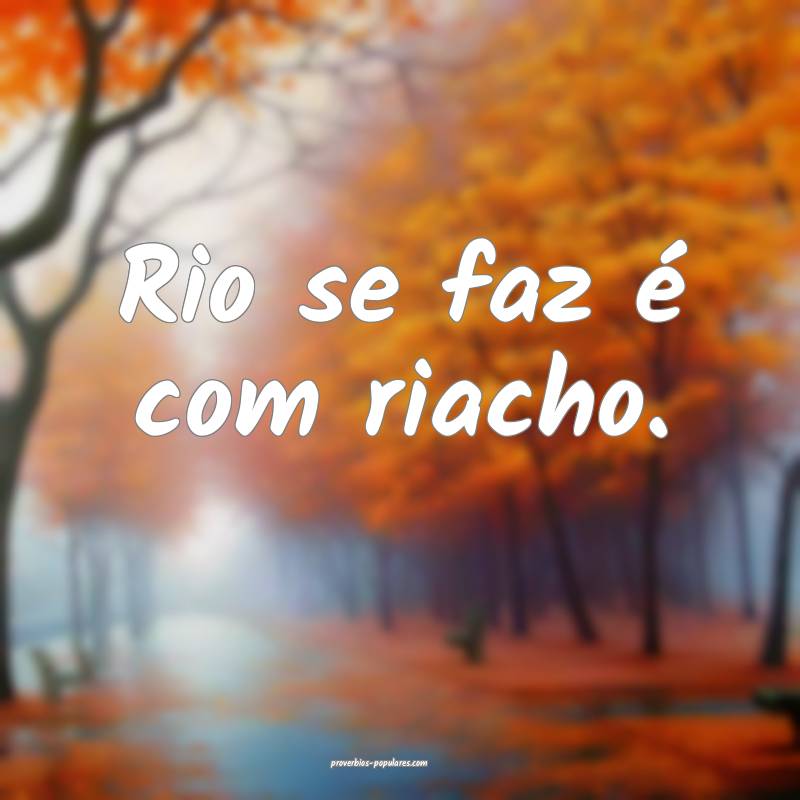 Rio se faz é com riacho.
 ...