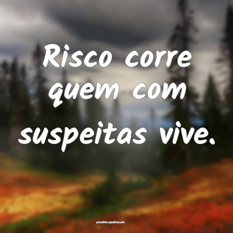 Risco corre quem com suspeitas vive.
...