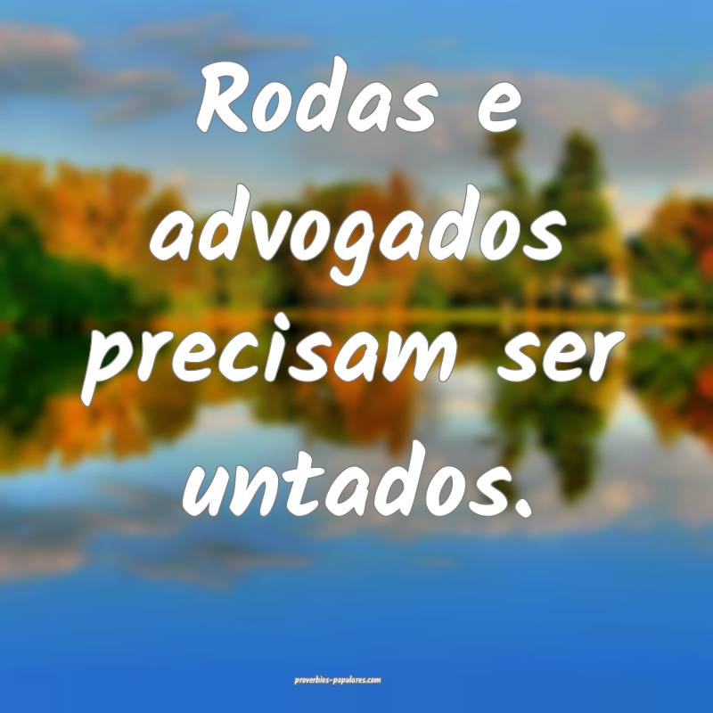 Rodas e advogados precisam ser untados.
...