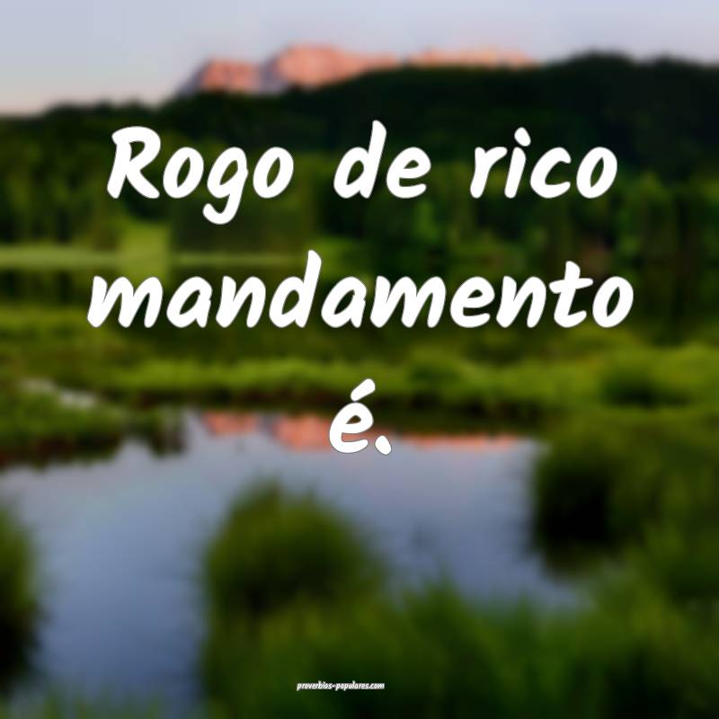Rogo de rico mandamento é.
...