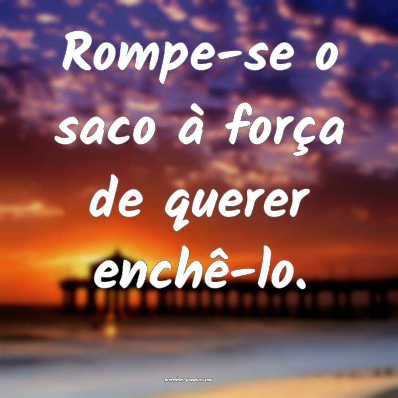 Rompe-se o saco à força de querer enchê-lo.
...