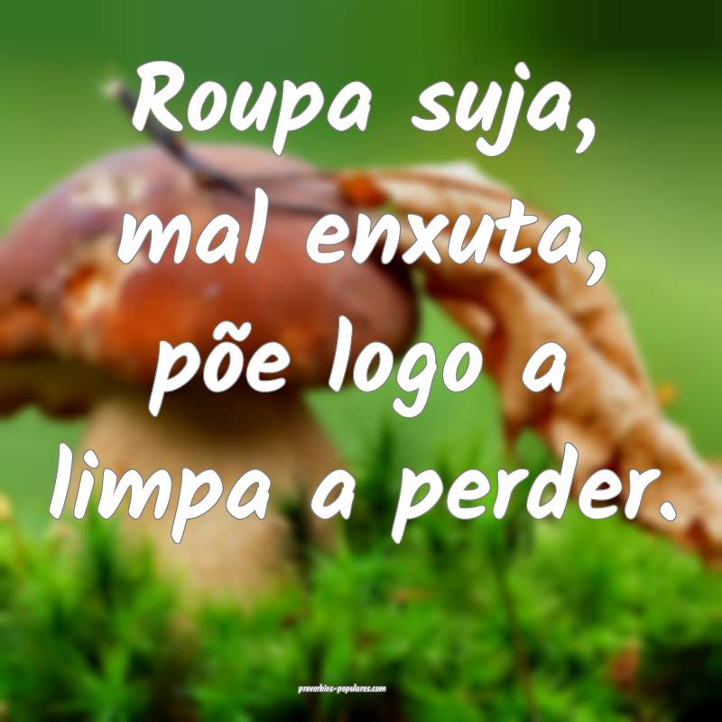 Roupa suja, mal enxuta, põe logo a limpa a perder.
...