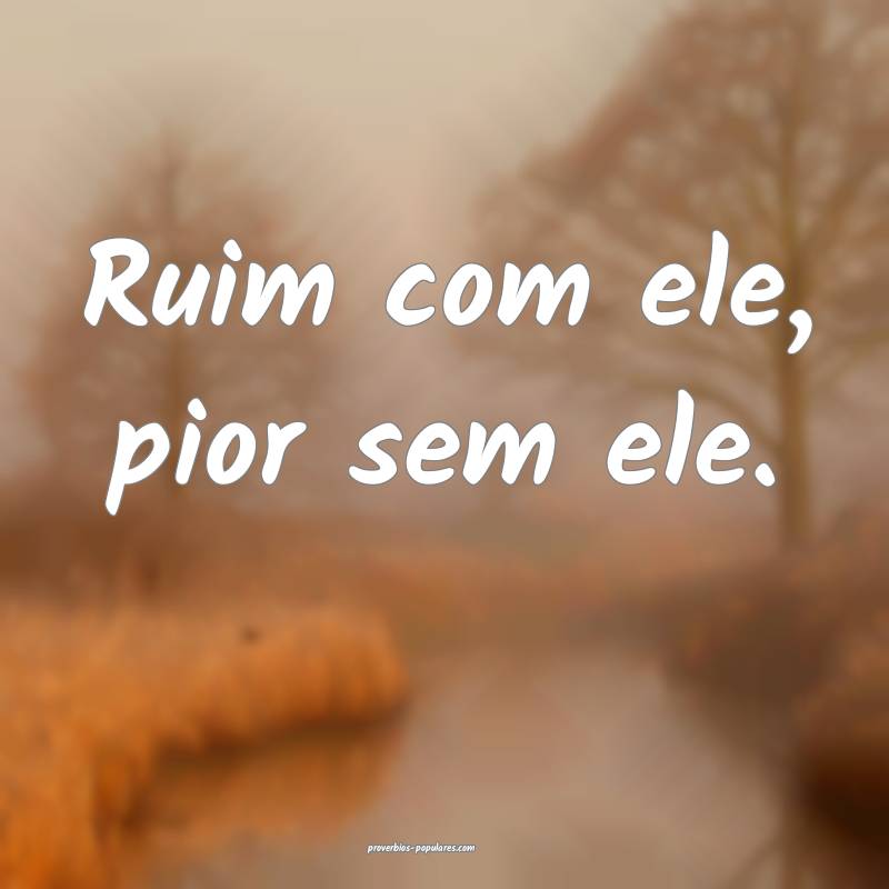 Ruim com ele, pior sem ele.
...