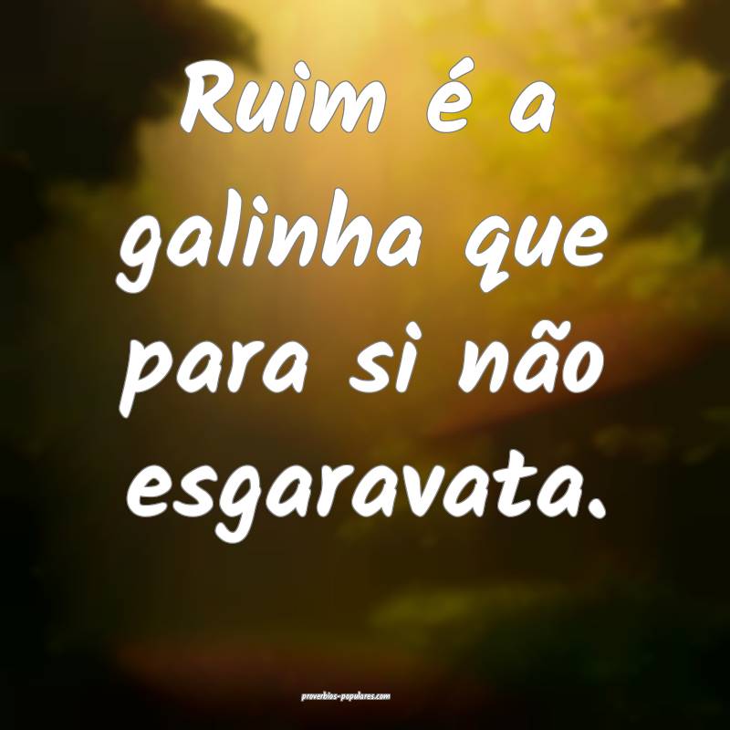 Ruim é a galinha que para si não esgaravata.
...