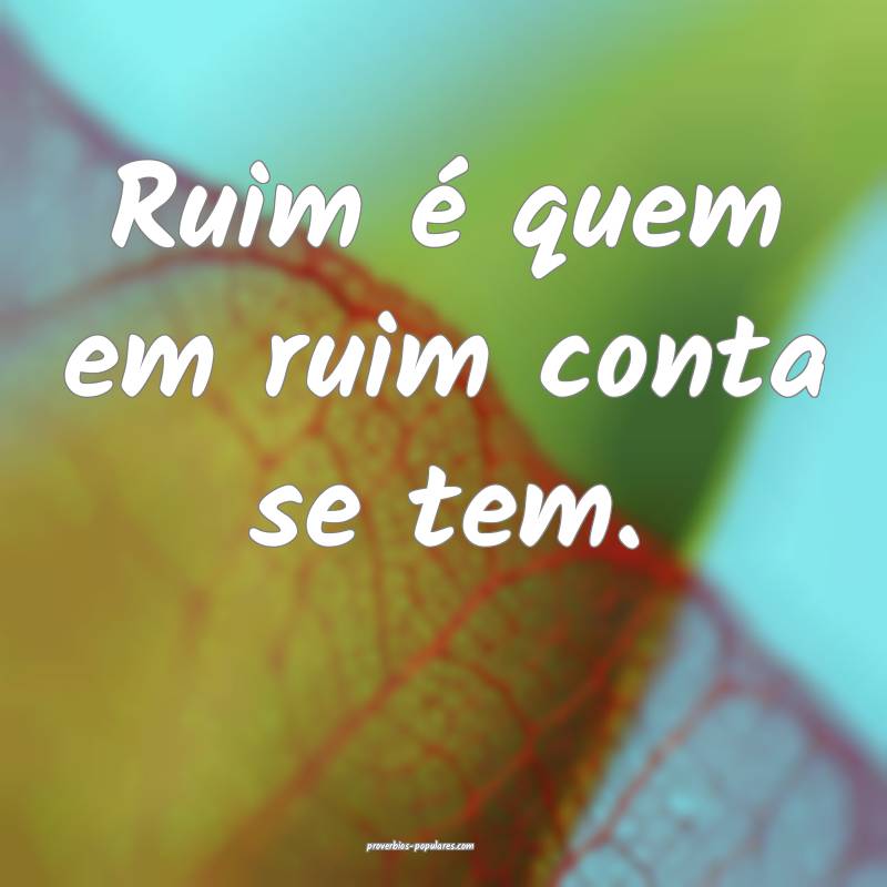 Ruim é quem em ruim conta se tem.
...