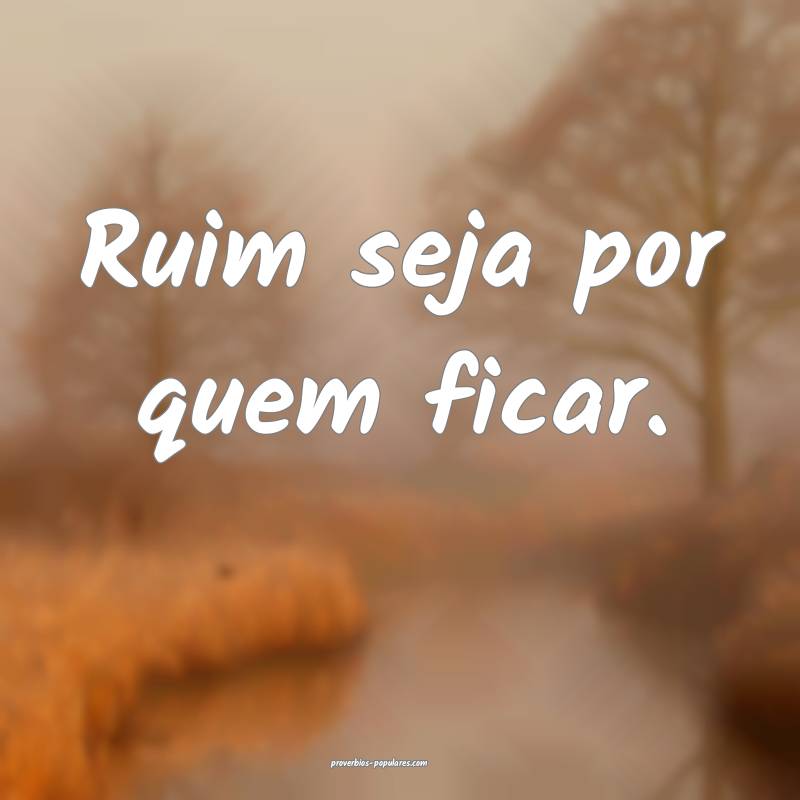 Ruim seja por quem ficar.
...
