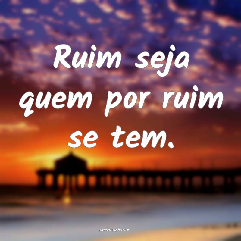 Ruim seja quem por ruim se tem.
...