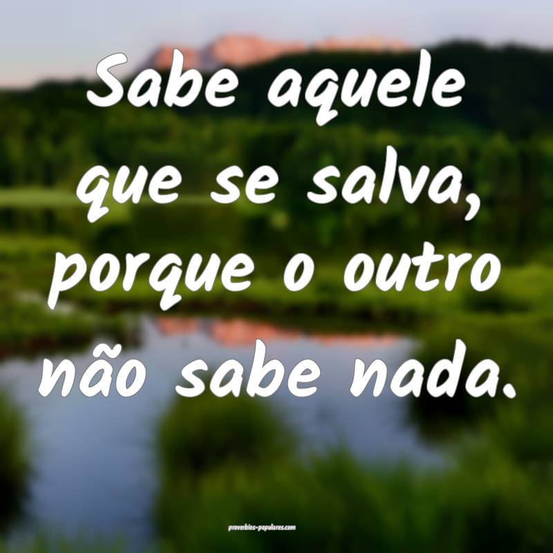 Sabe aquele que se salva, porque o outro não sabe nada.
...