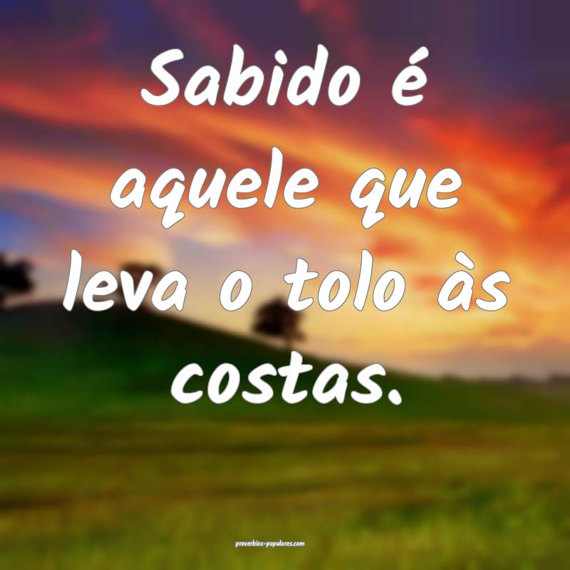 Sabido é aquele que leva o tolo às costas.
...