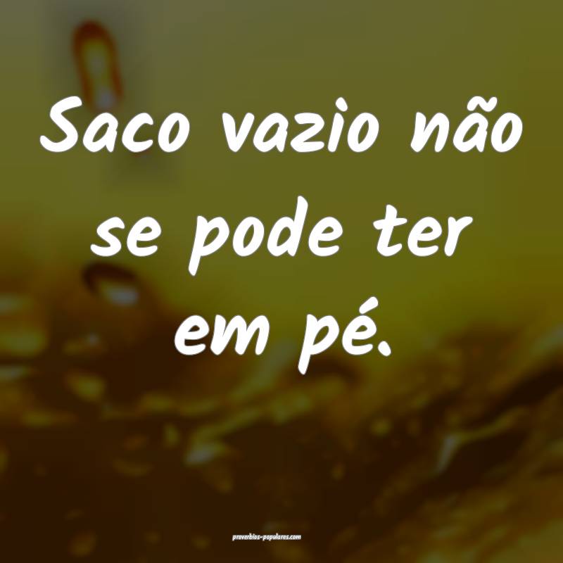 Saco vazio não se pode ter em pé.
 ...