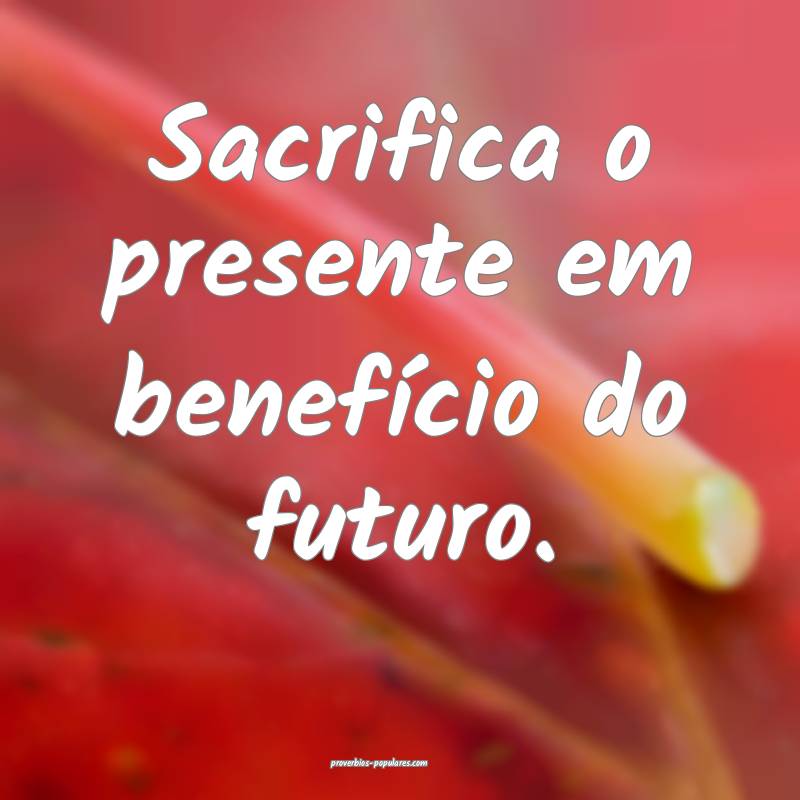 Sacrifica o presente em benefício do futuro.
...