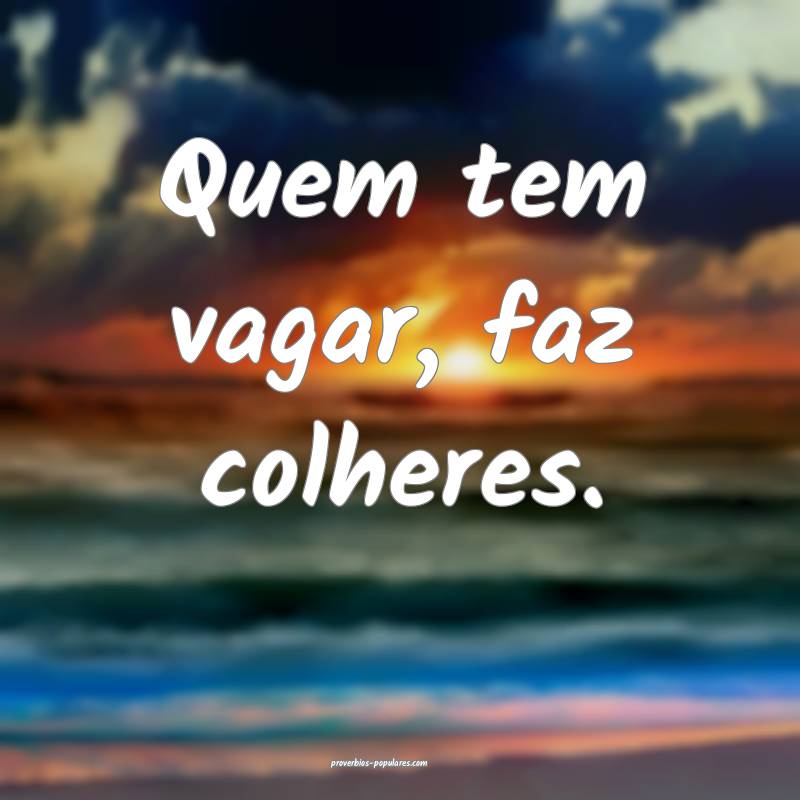 Quem tem vagar, faz colheres.
...