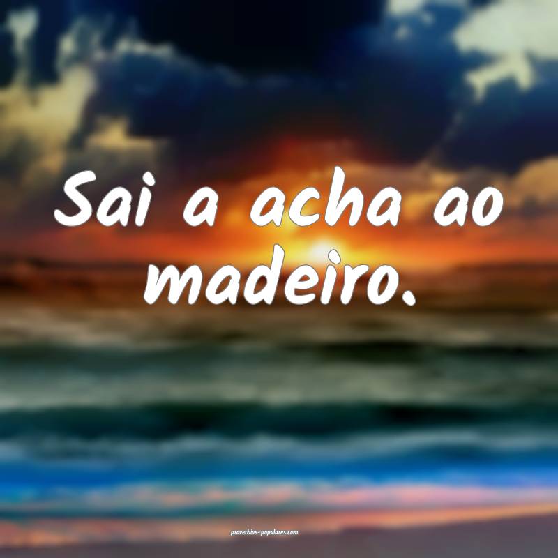 Sai a acha ao madeiro.
...
