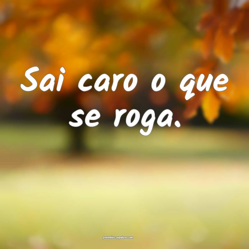 Sai caro o que se roga.
...