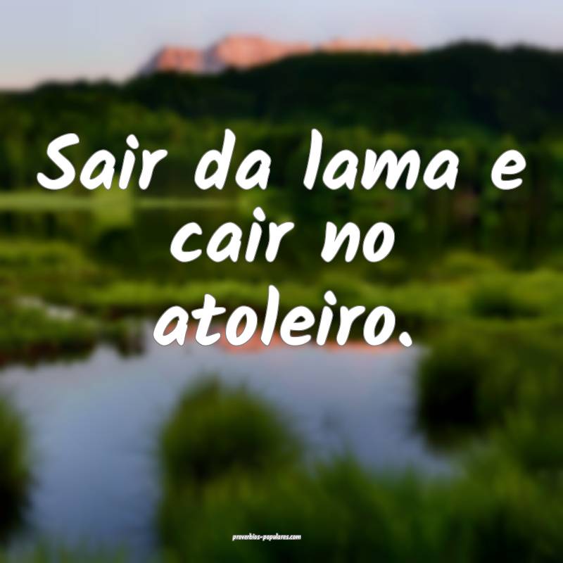 Sair da lama e cair no atoleiro.
...