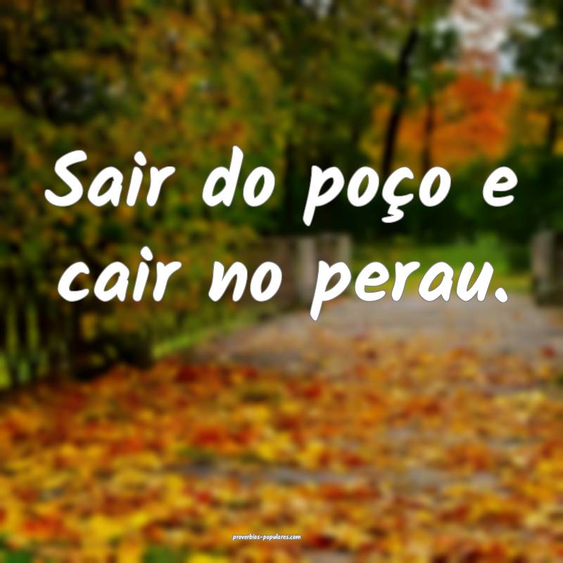Sair do poço e cair no perau.
...