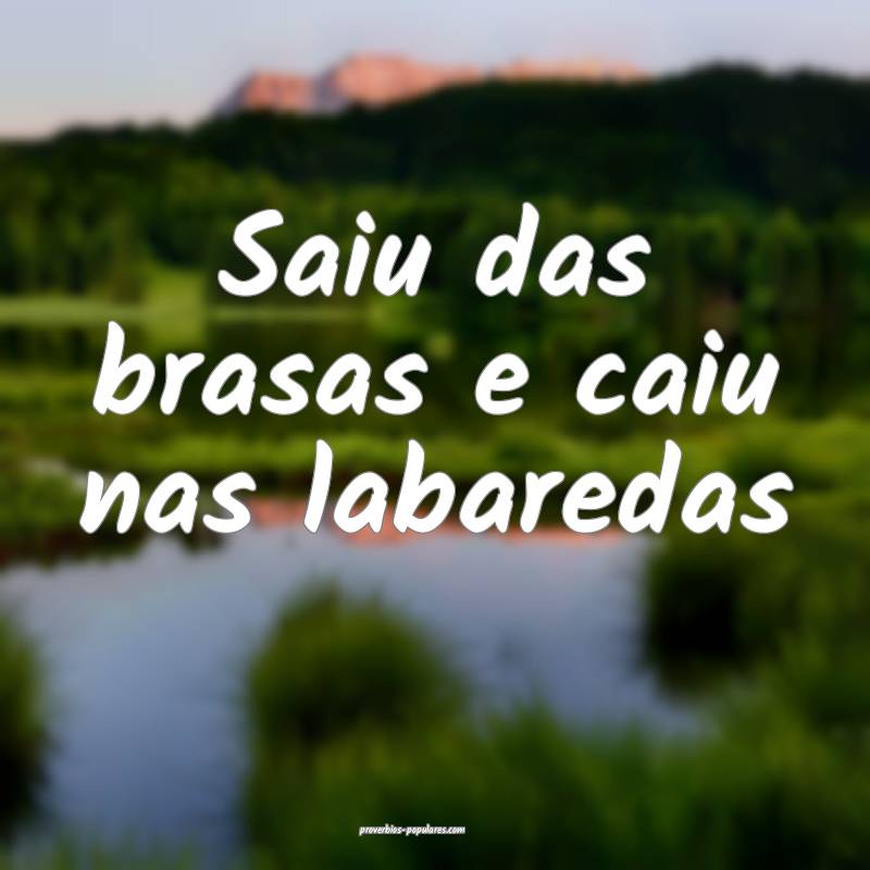 Saiu das brasas e caiu nas labaredas
...