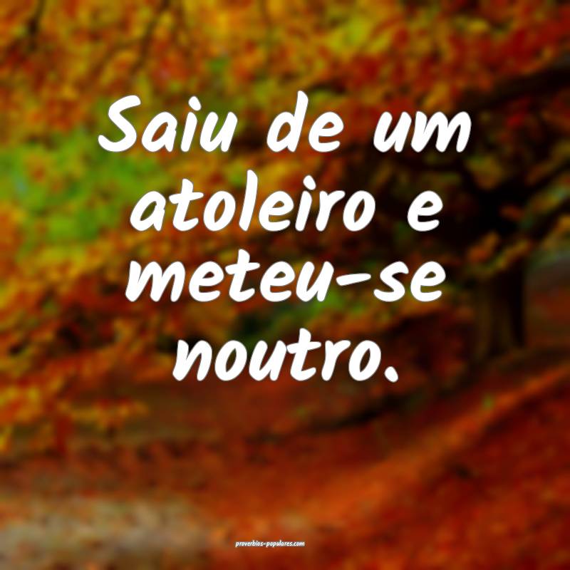 Saiu de um atoleiro e meteu-se noutro.
...