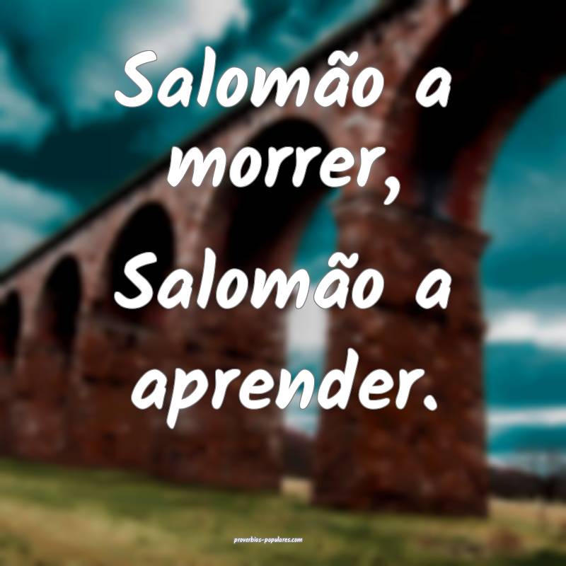 Salomão a morrer, Salomão a aprender.
...