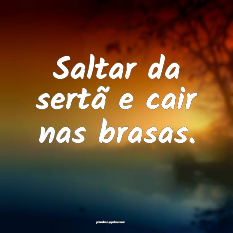 Saltar da sertã e cair nas brasas.
...