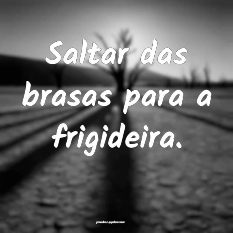 Saltar das brasas para a frigideira.
 ...