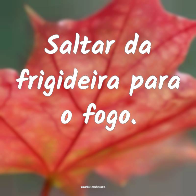 Saltar da frigideira para o fogo.
...