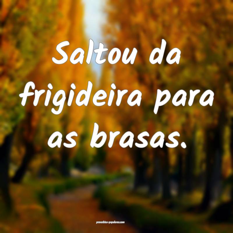 Saltou da frigideira para as brasas.
...