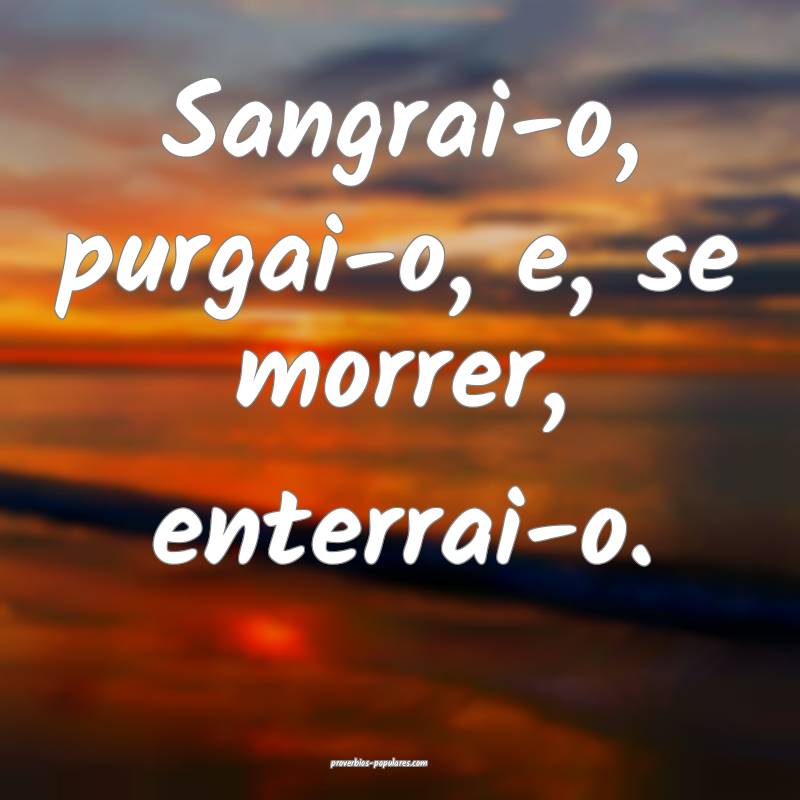 Sangrai-o, purgai-o, e, se morrer, enterrai-o.
 ...