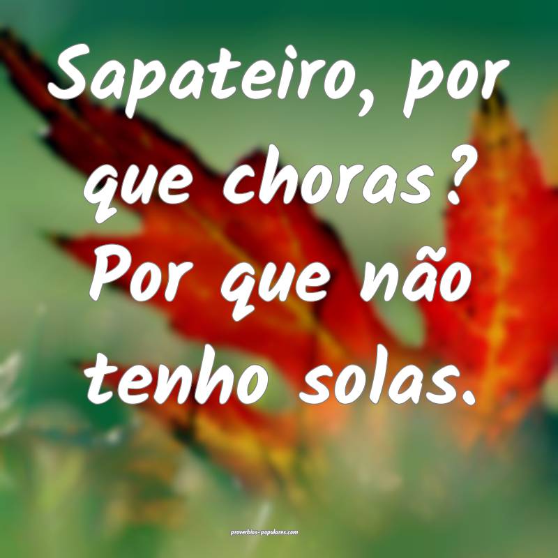 Sapateiro, por que choras? Por que não tenho solas.
...