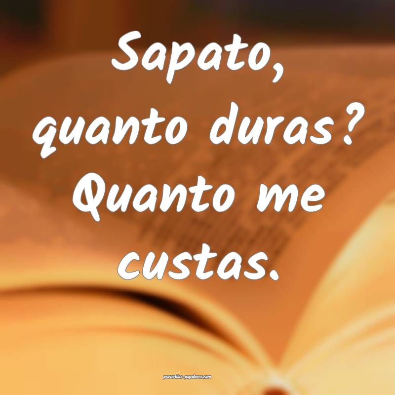 Sapato, quanto duras? Quanto me custas.
 ...