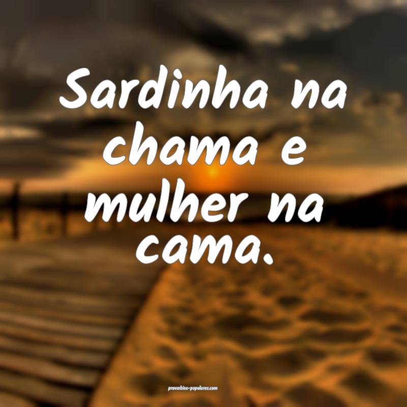 Sardinha na chama e mulher na cama.
...
