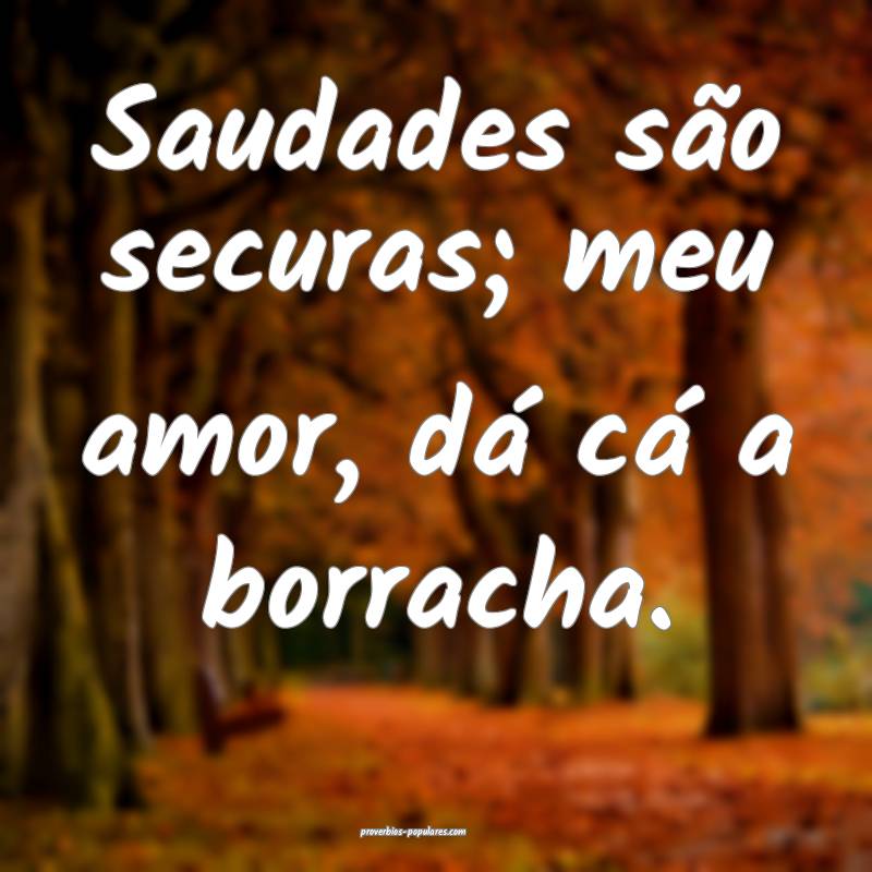 Saudades são securas; meu amor, dá cá a borracha.
...